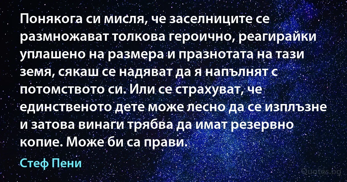 Понякога си мисля, че заселниците се размножават толкова героично, реагирайки уплашено на размера и празнотата на тази земя, сякаш се надяват да я напълнят с потомството си. Или се страхуват, че единственото дете може лесно да се изплъзне и затова винаги трябва да имат резервно копие. Може би са прави. (Стеф Пени)