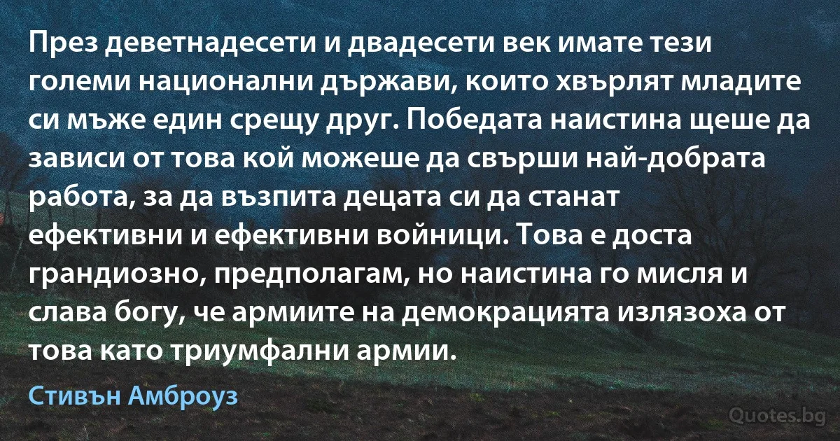 През деветнадесети и двадесети век имате тези големи национални държави, които хвърлят младите си мъже един срещу друг. Победата наистина щеше да зависи от това кой можеше да свърши най-добрата работа, за да възпита децата си да станат ефективни и ефективни войници. Това е доста грандиозно, предполагам, но наистина го мисля и слава богу, че армиите на демокрацията излязоха от това като триумфални армии. (Стивън Амброуз)