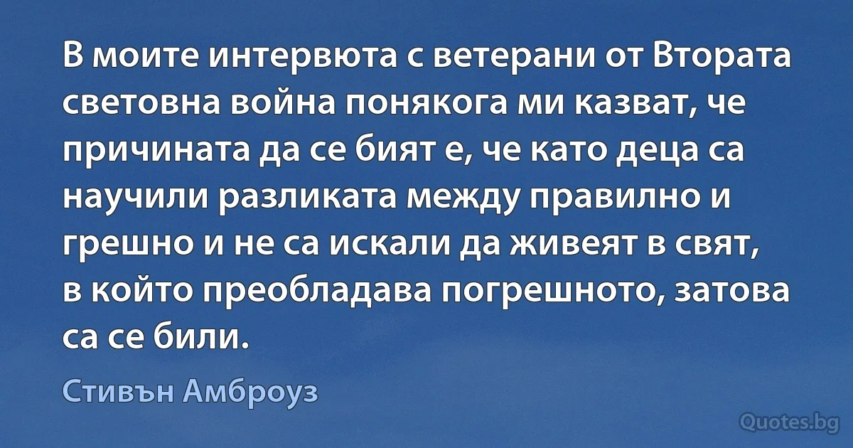 В моите интервюта с ветерани от Втората световна война понякога ми казват, че причината да се бият е, че като деца са научили разликата между правилно и грешно и не са искали да живеят в свят, в който преобладава погрешното, затова са се били. (Стивън Амброуз)