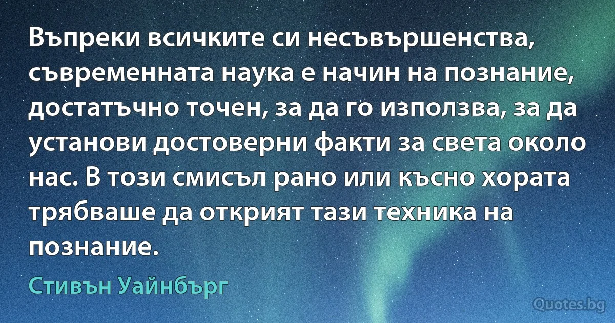 Въпреки всичките си несъвършенства, съвременната наука е начин на познание, достатъчно точен, за да го използва, за да установи достоверни факти за света около нас. В този смисъл рано или късно хората трябваше да открият тази техника на познание. (Стивън Уайнбърг)