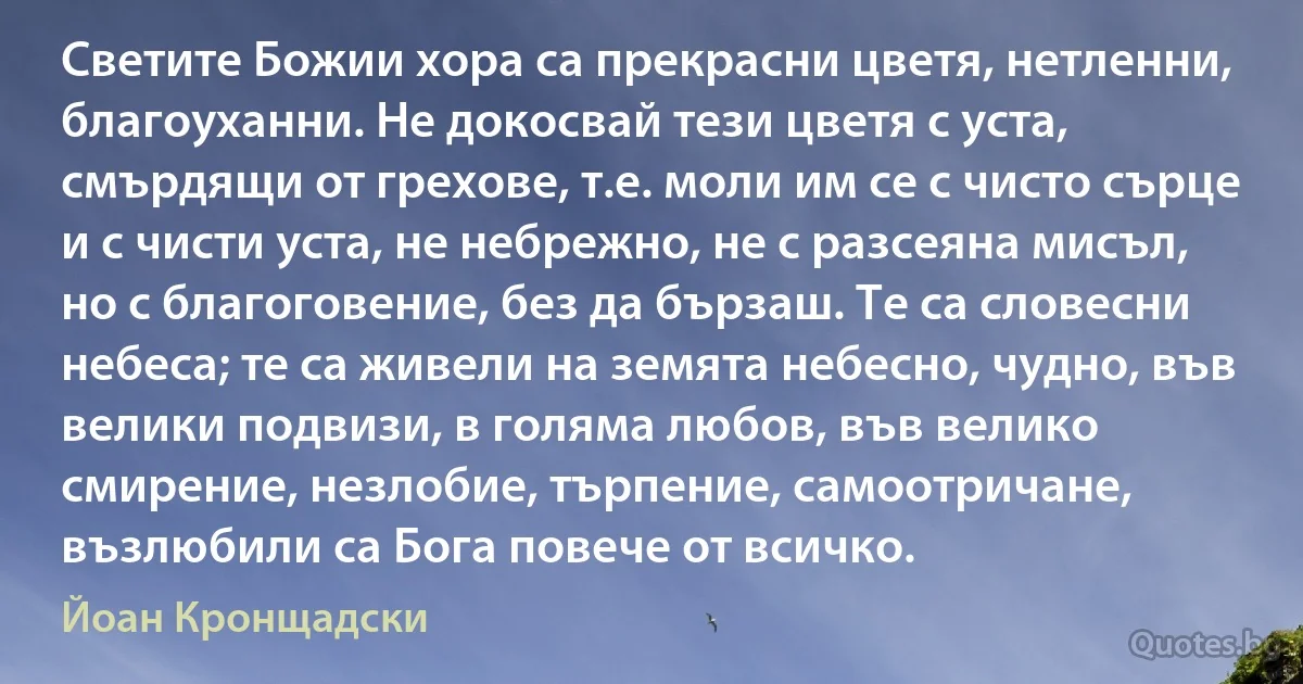 Светите Божии хора са прекрасни цветя, нетленни, благоуханни. Не докосвай тези цветя с уста, смърдящи от грехове, т.е. моли им се с чисто сърце и с чисти уста, не небрежно, не с разсеяна мисъл, но с благоговение, без да бързаш. Те са словесни небеса; те са живели на земята небесно, чудно, във велики подвизи, в голяма любов, във велико смирение, незлобие, търпение, самоотричане, възлюбили са Бога повече от всичко. (Йоан Кронщадски)