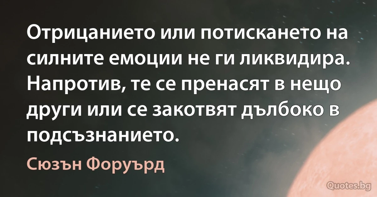 Отрицанието или потискането на силните емоции не ги ликвидира. Напротив, те се пренасят в нещо други или се закотвят дълбоко в подсъзнанието. (Сюзън Форуърд)