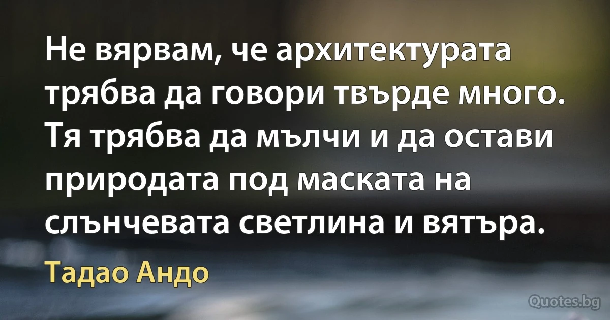 Не вярвам, че архитектурата трябва да говори твърде много. Тя трябва да мълчи и да остави природата под маската на слънчевата светлина и вятъра. (Тадао Андо)