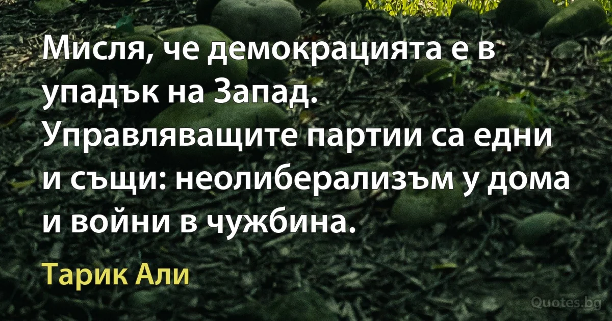 Мисля, че демокрацията е в упадък на Запад. Управляващите партии са едни и същи: неолиберализъм у дома и войни в чужбина. (Тарик Али)