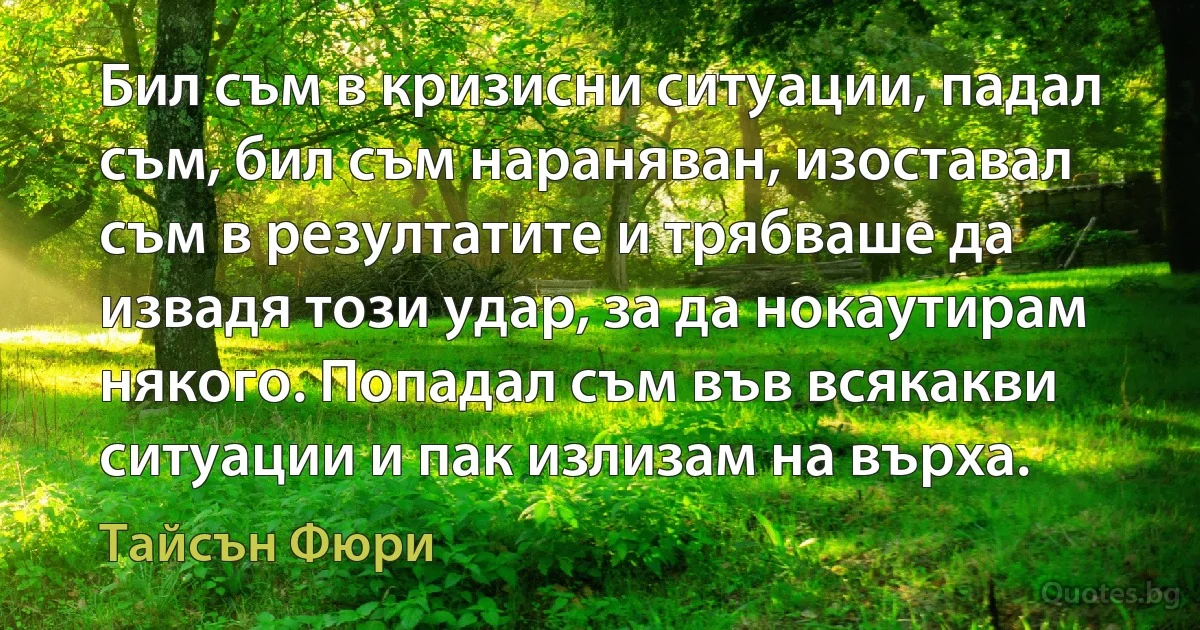 Бил съм в кризисни ситуации, падал съм, бил съм нараняван, изоставал съм в резултатите и трябваше да извадя този удар, за да нокаутирам някого. Попадал съм във всякакви ситуации и пак излизам на върха. (Тайсън Фюри)