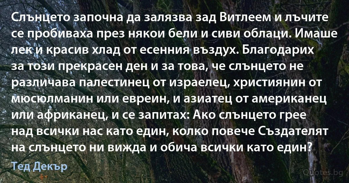 Слънцето започна да залязва зад Витлеем и лъчите се пробиваха през някои бели и сиви облаци. Имаше лек и красив хлад от есенния въздух. Благодарих за този прекрасен ден и за това, че слънцето не различава палестинец от израелец, християнин от мюсюлманин или евреин, и азиатец от американец или африканец, и се запитах: Ако слънцето грее над всички нас като един, колко повече Създателят на слънцето ни вижда и обича всички като един? (Тед Декър)