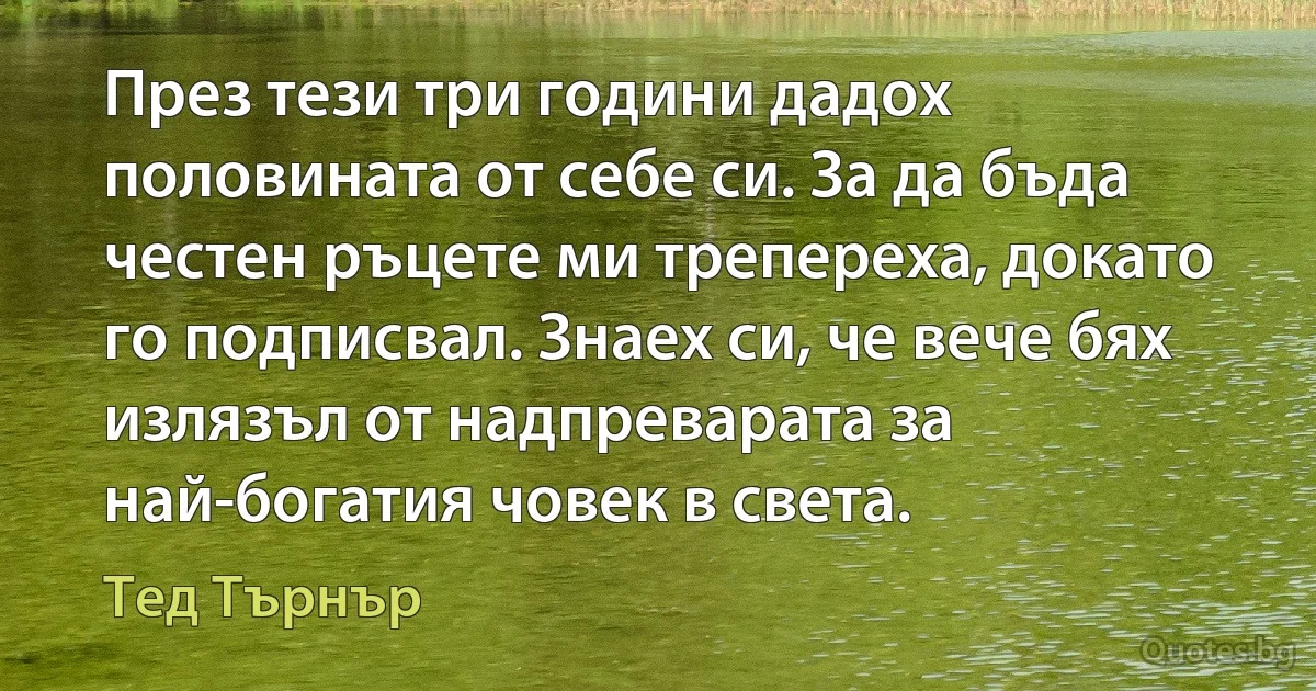 През тези три години дадох половината от себе си. За да бъда честен ръцете ми трепереха, докато го подписвал. Знаех си, че вече бях излязъл от надпреварата за най-богатия човек в света. (Тед Търнър)