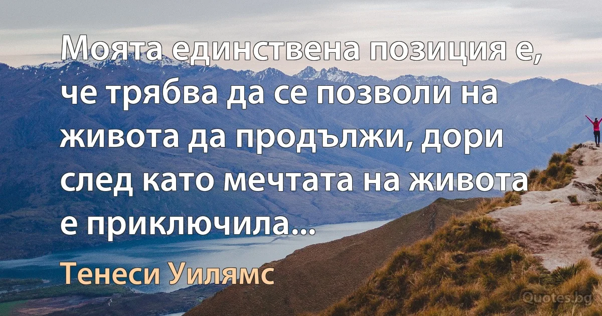 Моята единствена позиция е, че трябва да се позволи на живота да продължи, дори след като мечтата на живота е приключила... (Тенеси Уилямс)