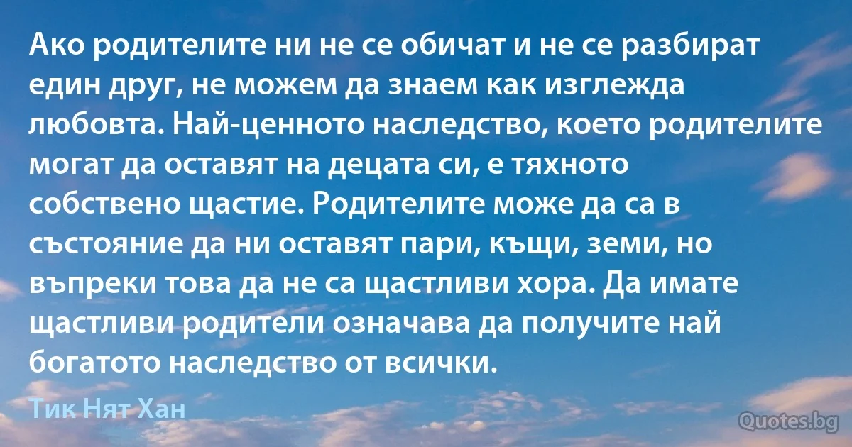 Ако родителите ни не се обичат и не се разбират един друг, не можем да знаем как изглежда любовта. Най-ценното наследство, което родителите могат да оставят на децата си, е тяхното собствено щастие. Родителите може да са в състояние да ни оставят пари, къщи, земи, но въпреки това да не са щастливи хора. Да имате щастливи родители означава да получите най богатото наследство от всички. (Тик Нят Хан)