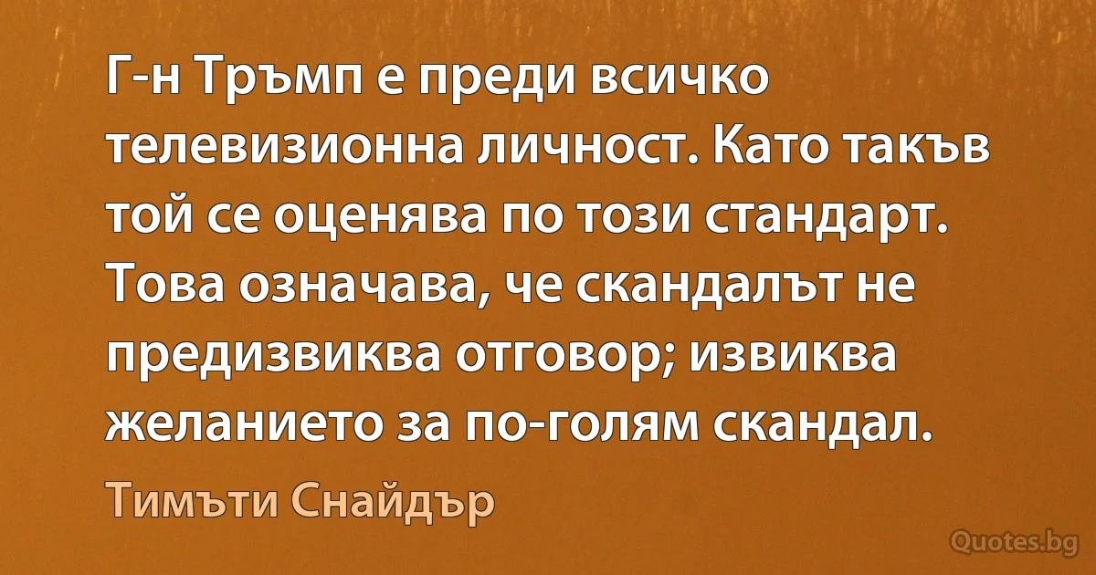 Г-н Тръмп е преди всичко телевизионна личност. Като такъв той се оценява по този стандарт. Това означава, че скандалът не предизвиква отговор; извиква желанието за по-голям скандал. (Тимъти Снайдър)