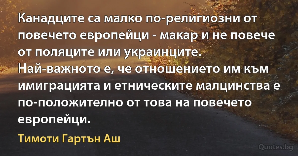 Канадците са малко по-религиозни от повечето европейци - макар и не повече от поляците или украинците. Най-важното е, че отношението им към имиграцията и етническите малцинства е по-положително от това на повечето европейци. (Тимоти Гартън Аш)