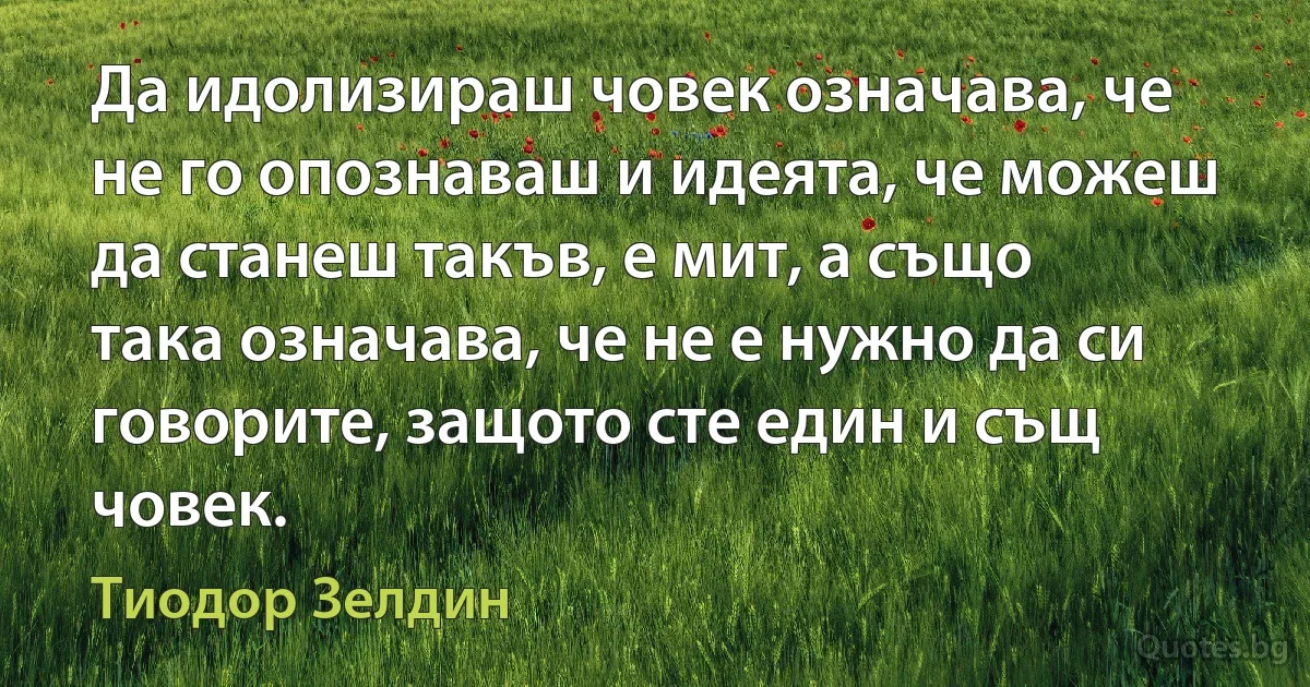 Да идолизираш човек означава, че не го опознаваш и идеята, че можеш да станеш такъв, е мит, а също така означава, че не е нужно да си говорите, защото сте един и същ човек. (Тиодор Зелдин)