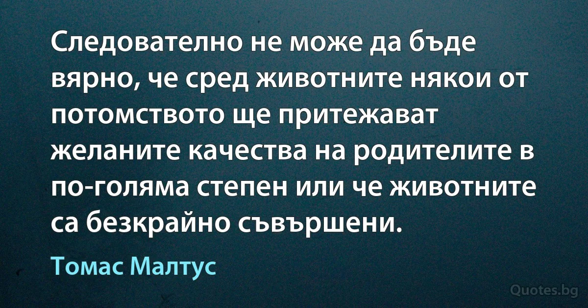 Следователно не може да бъде вярно, че сред животните някои от потомството ще притежават желаните качества на родителите в по-голяма степен или че животните са безкрайно съвършени. (Томас Малтус)