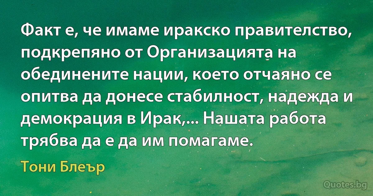 Факт е, че имаме иракско правителство, подкрепяно от Организацията на обединените нации, което отчаяно се опитва да донесе стабилност, надежда и демокрация в Ирак,... Нашата работа трябва да е да им помагаме. (Тони Блеър)