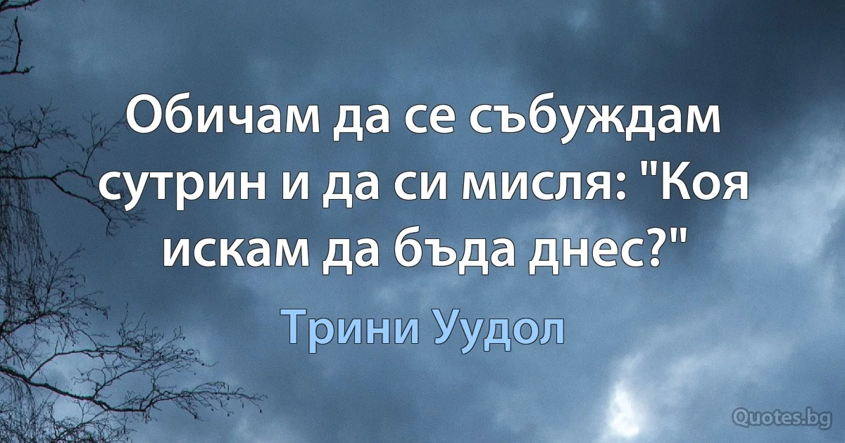 Обичам да се събуждам сутрин и да си мисля: "Коя искам да бъда днес?" (Трини Уудол)