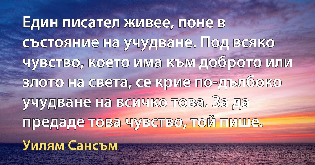 Един писател живее, поне в състояние на учудване. Под всяко чувство, което има към доброто или злото на света, се крие по-дълбоко учудване на всичко това. За да предаде това чувство, той пише. (Уилям Сансъм)