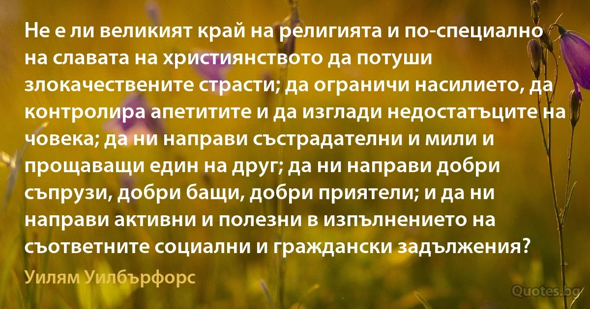 Не е ли великият край на религията и по-специално на славата на християнството да потуши злокачествените страсти; да ограничи насилието, да контролира апетитите и да изглади недостатъците на човека; да ни направи състрадателни и мили и прощаващи един на друг; да ни направи добри съпрузи, добри бащи, добри приятели; и да ни направи активни и полезни в изпълнението на съответните социални и граждански задължения? (Уилям Уилбърфорс)