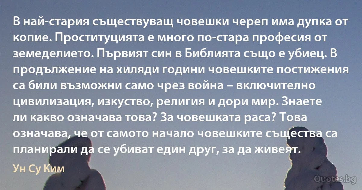 В най-стария съществуващ човешки череп има дупка от копие. Проституцията е много по-стара професия от земеделието. Първият син в Библията също е убиец. В продължение на хиляди години човешките постижения са били възможни само чрез война – включително цивилизация, изкуство, религия и дори мир. Знаете ли какво означава това? За човешката раса? Това означава, че от самото начало човешките същества са планирали да се убиват един друг, за да живеят. (Ун Су Ким)