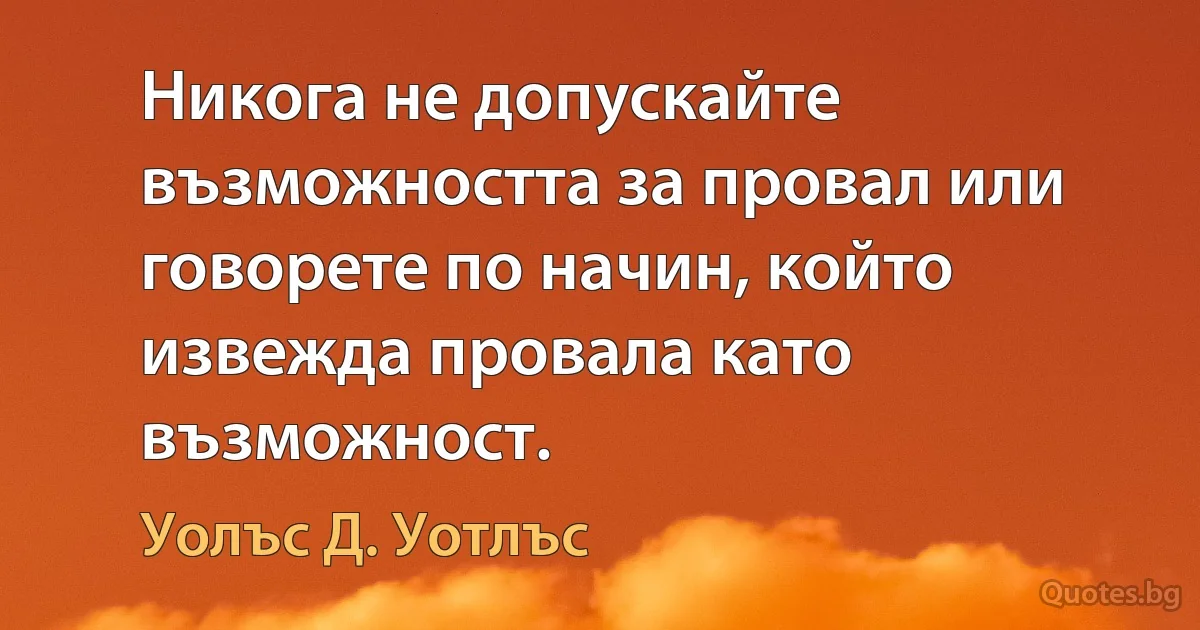 Никога не допускайте възможността за провал или говорете по начин, който извежда провала като възможност. (Уолъс Д. Уотлъс)