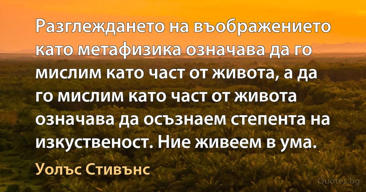 Разглеждането на въображението като метафизика означава да го мислим като част от живота, а да го мислим като част от живота означава да осъзнаем степента на изкуственост. Ние живеем в ума. (Уолъс Стивънс)