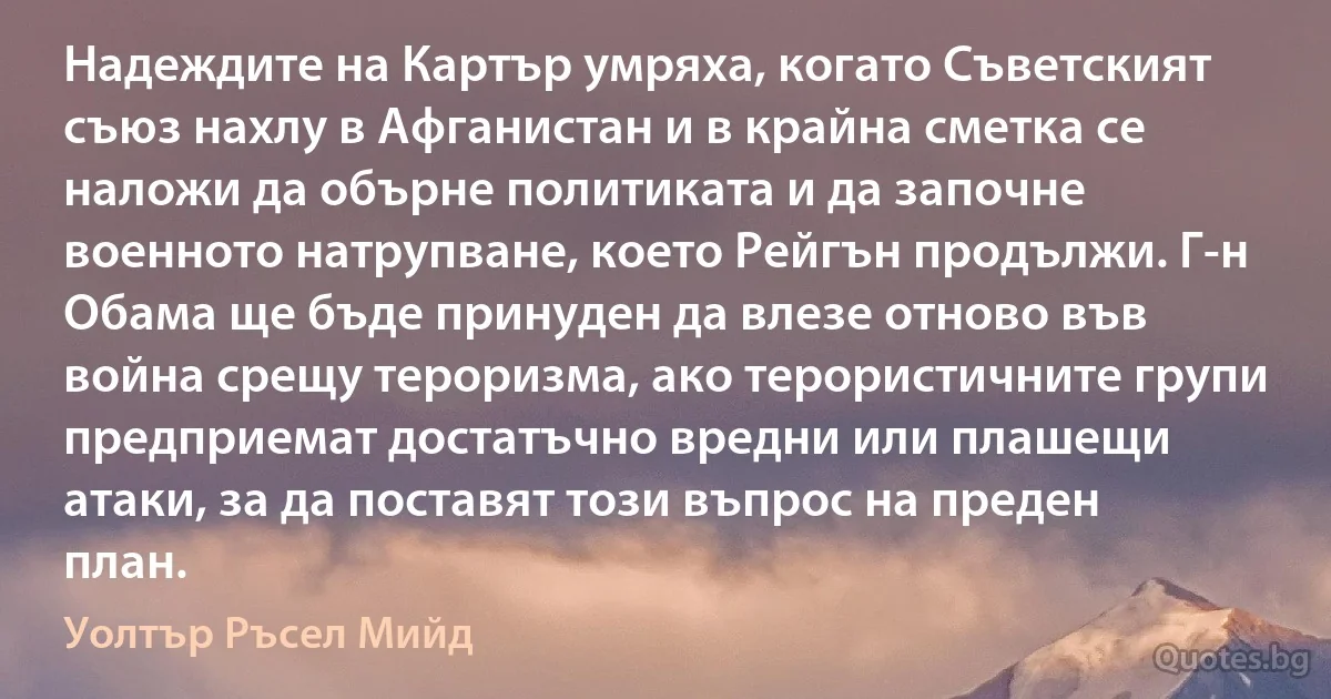 Надеждите на Картър умряха, когато Съветският съюз нахлу в Афганистан и в крайна сметка се наложи да обърне политиката и да започне военното натрупване, което Рейгън продължи. Г-н Обама ще бъде принуден да влезе отново във война срещу тероризма, ако терористичните групи предприемат достатъчно вредни или плашещи атаки, за да поставят този въпрос на преден план. (Уолтър Ръсел Мийд)