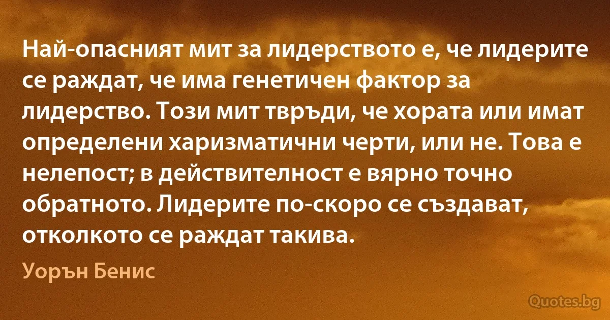 Най-опасният мит за лидерството е, че лидерите се раждат, че има генетичен фактор за лидерство. Този мит твръди, че хората или имат определени харизматични черти, или не. Това е нелепост; в действителност е вярно точно обратното. Лидерите по-скоро се създават, отколкото се раждат такива. (Уорън Бенис)