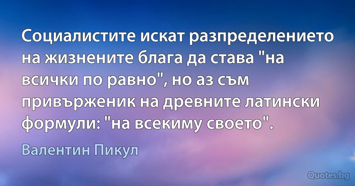 Социалистите искат разпределението на жизнените блага да става "на всички по равно", но аз съм привърженик на древните латински формули: "на всекиму своето". (Валентин Пикул)