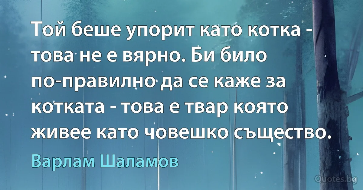 Той беше упорит като котка - това не е вярно. Би било по-правилно да се каже за котката - това е твар която живее като човешко същество. (Варлам Шаламов)