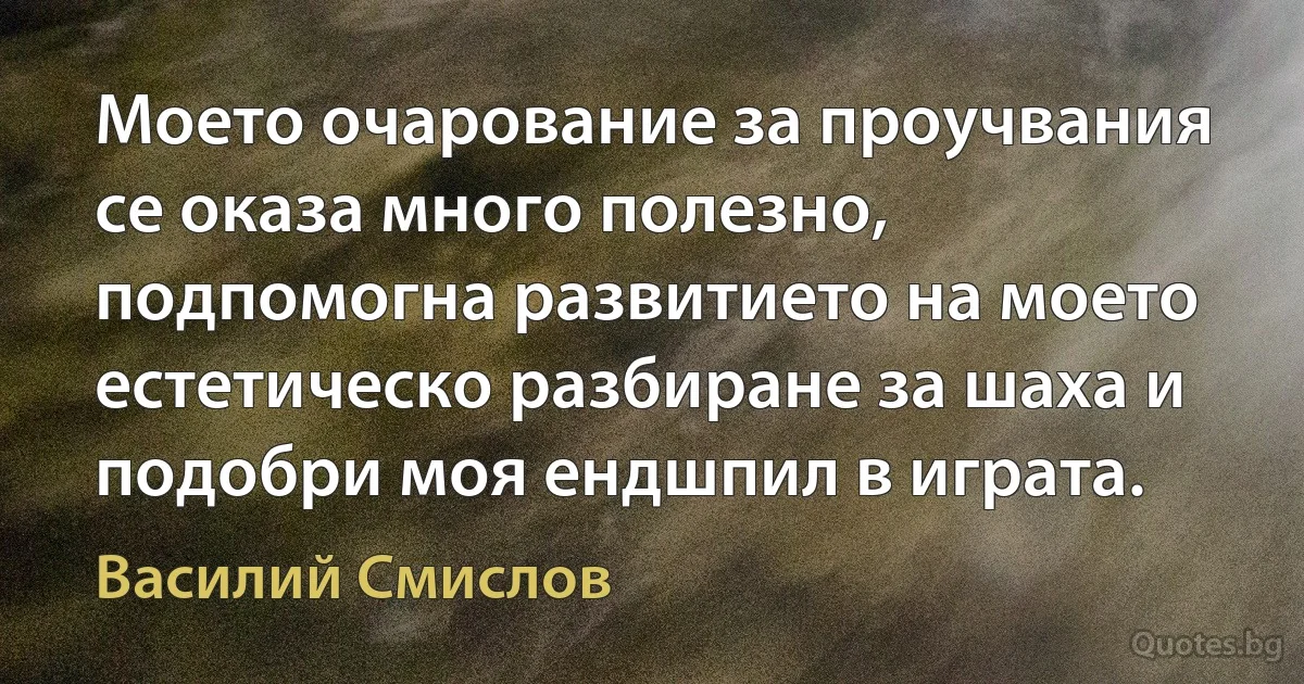 Моето очарование за проучвания се оказа много полезно, подпомогна развитието на моето естетическо разбиране за шаха и подобри моя ендшпил в играта. (Василий Смислов)