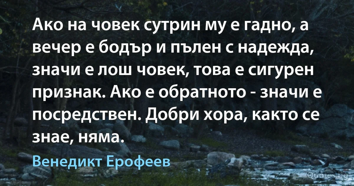 Ако на човек сутрин му е гадно, а вечер е бодър и пълен с надежда, значи е лош човек, това е сигурен признак. Ако е обратното - значи е посредствен. Добри хора, както се знае, няма. (Венедикт Ерофеев)