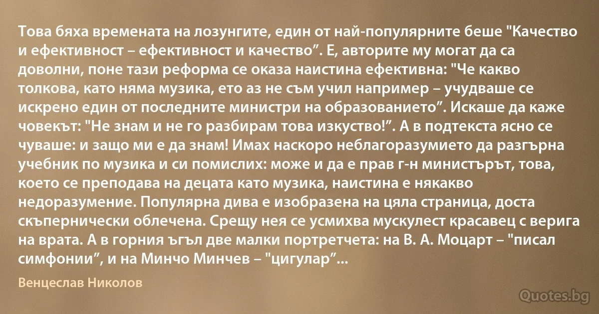 Това бяха времената на лозунгите, един от най-популярните беше "Качество и ефективност – ефективност и качество”. Е, авторите му могат да са доволни, поне тази реформа се оказа наистина ефективна: "Че какво толкова, като няма музика, ето аз не съм учил например – учудваше се искрено един от последните министри на образованието”. Искаше да каже човекът: "Не знам и не го разбирам това изкуство!”. А в подтекста ясно се чуваше: и защо ми е да знам! Имах наскоро неблагоразумието да разгърна учебник по музика и си помислих: може и да е прав г-н министърът, това, което се преподава на децата като музика, наистина е някакво недоразумение. Популярна дива е изобразена на цяла страница, доста скъпернически облечена. Срещу нея се усмихва мускулест красавец с верига на врата. А в горния ъгъл две малки портретчета: на В. А. Моцарт – "писал симфонии”, и на Минчо Минчев – "цигулар”... (Венцеслав Николов)