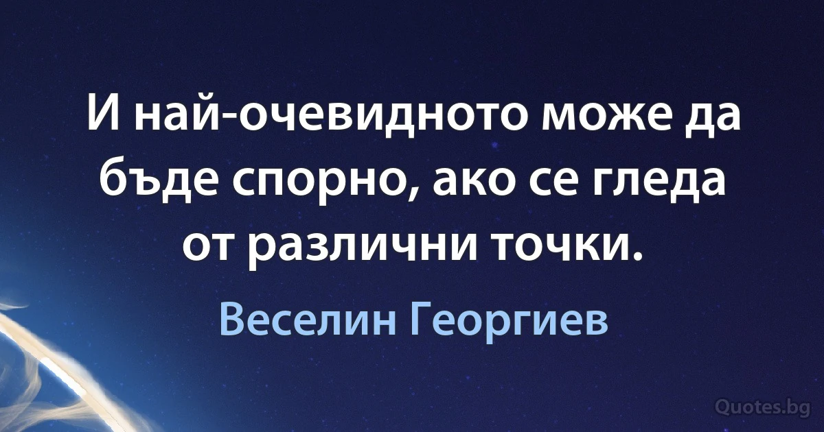 И най-очевидното може да бъде спорно, ако се гледа от различни точки. (Веселин Георгиев)