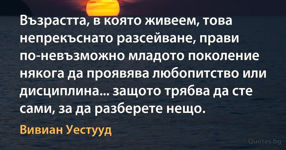 Възрастта, в която живеем, това непрекъснато разсейване, прави по-невъзможно младото поколение някога да проявява любопитство или дисциплина... защото трябва да сте сами, за да разберете нещо. (Вивиан Уестууд)