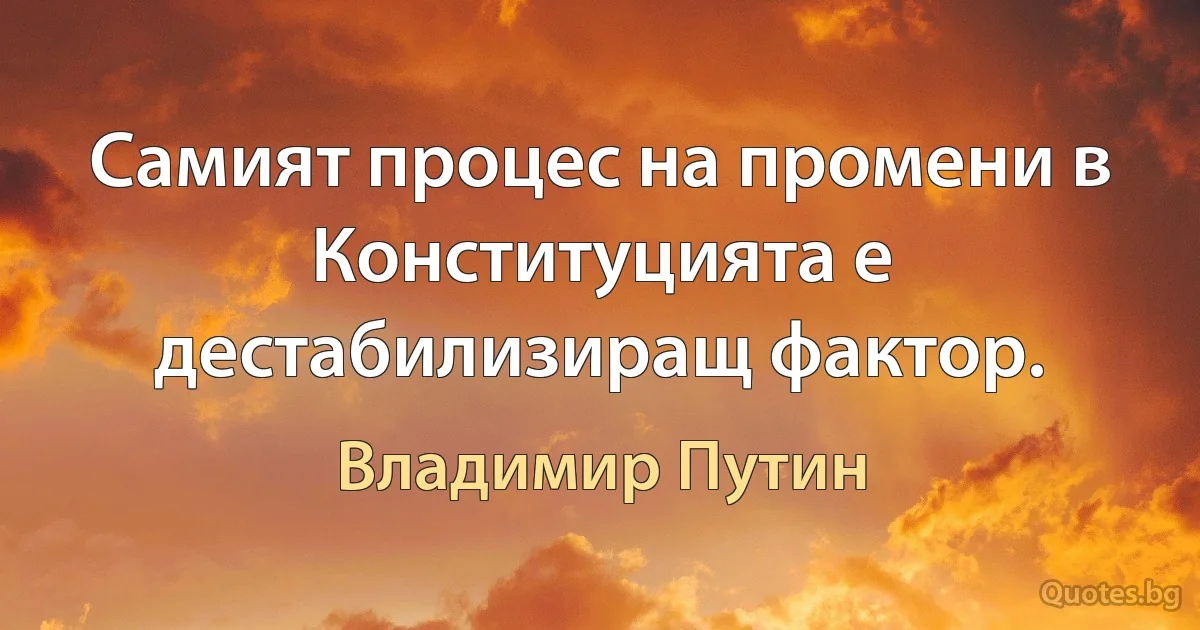 Самият процес на промени в Конституцията е дестабилизиращ фактор. (Владимир Путин)