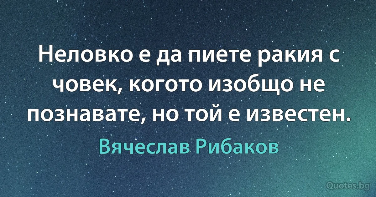 Неловко е да пиете ракия с човек, когото изобщо не познавате, но той е известен. (Вячеслав Рибаков)