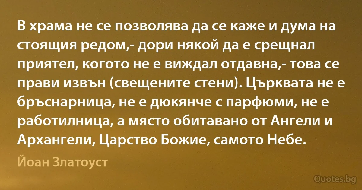 В храма не се позволява да се каже и дума на стоящия редом,- дори някой да е срещнал приятел, когото не е виждал отдавна,- това се прави извън (свещените стени). Църквата не е бръснарница, не е дюкянче с парфюми, не е работилница, а място обитавано от Ангели и Архангели, Царство Божие, самото Небе. (Йоан Златоуст)