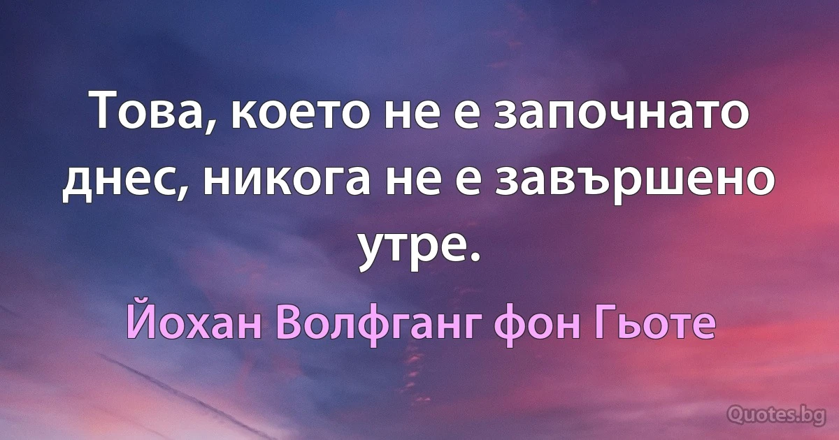 Това, което не е започнато днес, никога не е завършено утре. (Йохан Волфганг фон Гьоте)