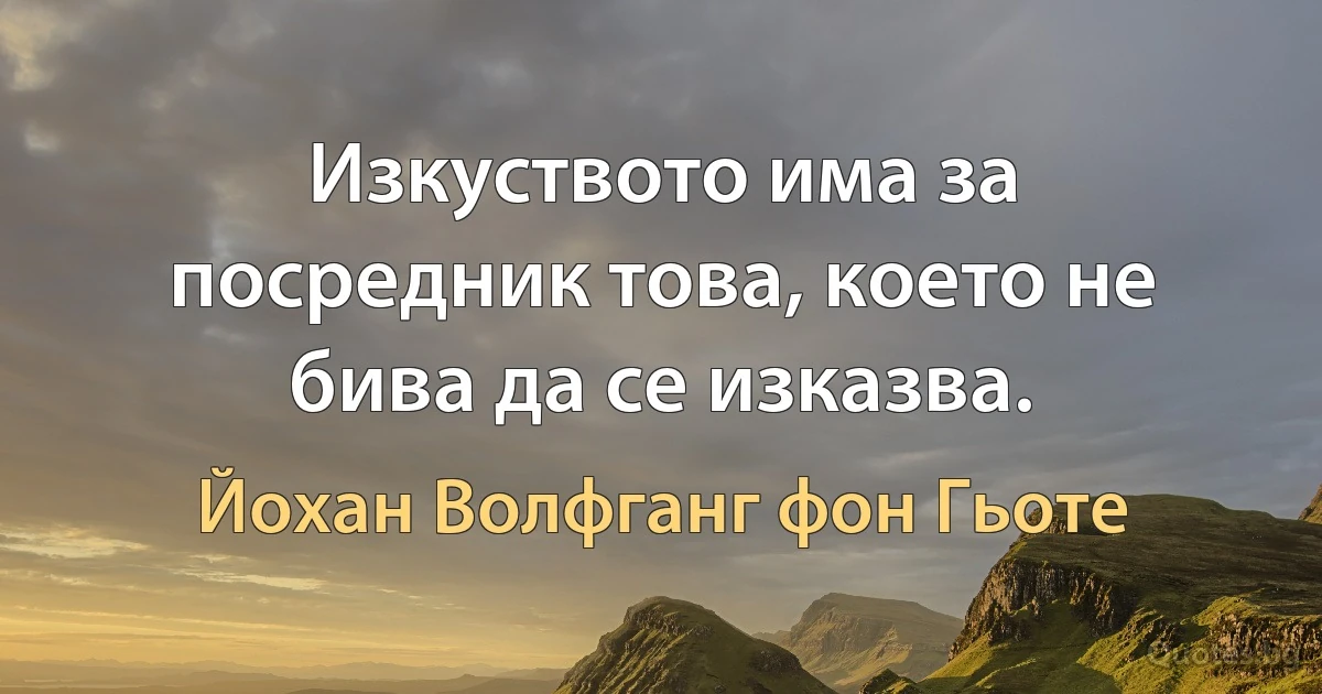 Изкуството има за посредник това, което не бива да се изказва. (Йохан Волфганг фон Гьоте)