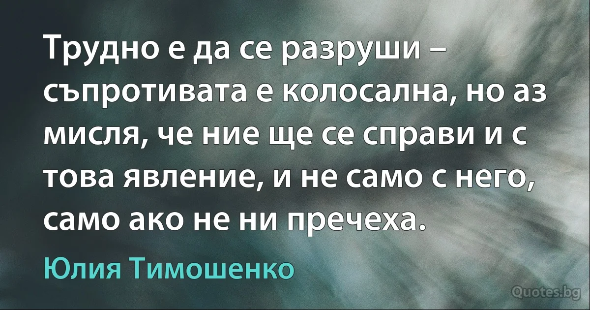 Трудно е да се разруши – съпротивата е колосална, но аз мисля, че ние ще се справи и с това явление, и не само с него, само ако не ни пречеха. (Юлия Тимошенко)