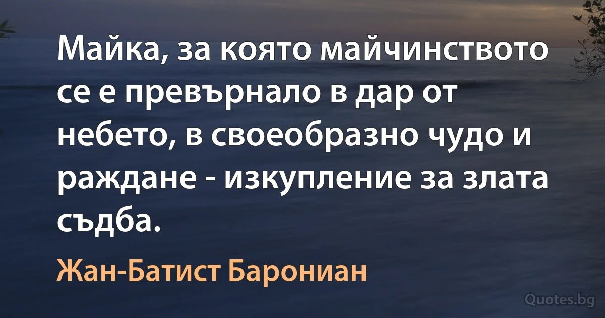 Майка, за която майчинството се е превърнало в дар от небето, в своеобразно чудо и раждане - изкупление за злата съдба. (Жан-Батист Барониан)