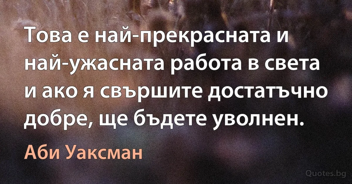 Това е най-прекрасната и най-ужасната работа в света и ако я свършите достатъчно добре, ще бъдете уволнен. (Аби Уаксман)