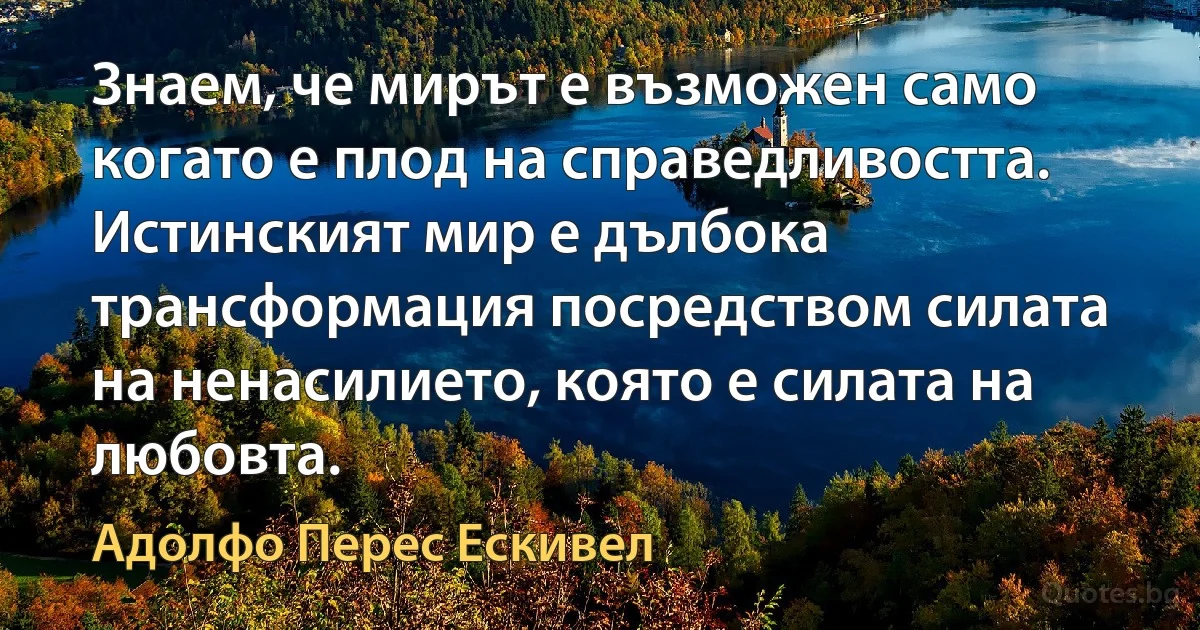 Знаем, че мирът е възможен само когато е плод на справедливостта. Истинският мир е дълбока трансформация посредством силата на ненасилието, която е силата на любовта. (Адолфо Перес Ескивел)