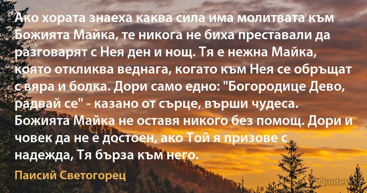 Ако хората знаеха каква сила има молитвата към Божията Майка, те никога не биха преставали да разговарят с Нея ден и нощ. Тя е нежна Майка, която откликва веднага, когато към Нея се обръщат с вяра и болка. Дори само едно: "Богородице Дево, радвай се" - казано от сърце, върши чудеса. Божията Майка не оставя никого без помощ. Дори и човек да не е достоен, ако Той я призове с надежда, Тя бърза към него. (Паисий Светогорец)