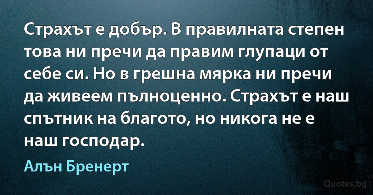 Страхът е добър. В правилната степен това ни пречи да правим глупаци от себе си. Но в грешна мярка ни пречи да живеем пълноценно. Страхът е наш спътник на благото, но никога не е наш господар. (Алън Бренерт)