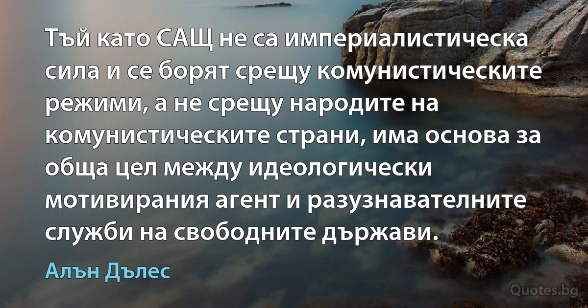 Тъй като САЩ не са империалистическа сила и се борят срещу комунистическите режими, а не срещу народите на комунистическите страни, има основа за обща цел между идеологически мотивирания агент и разузнавателните служби на свободните държави. (Алън Дълес)