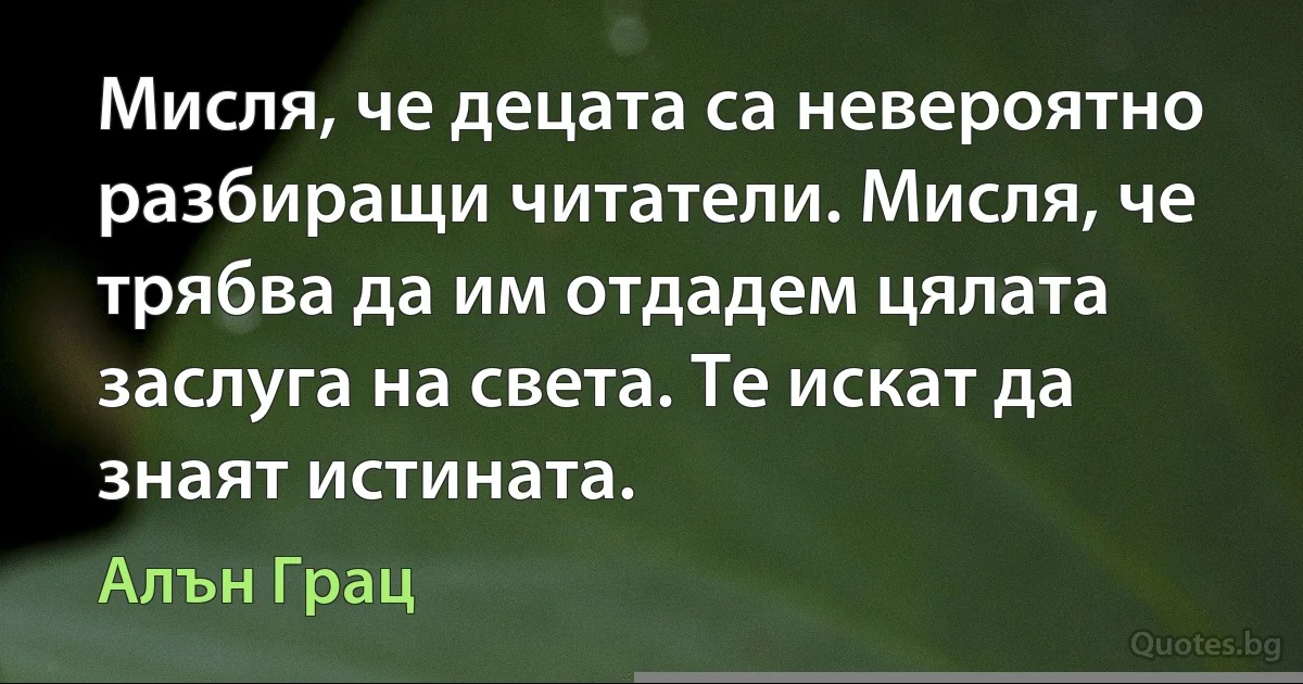 Мисля, че децата са невероятно разбиращи читатели. Мисля, че трябва да им отдадем цялата заслуга на света. Те искат да знаят истината. (Алън Грац)