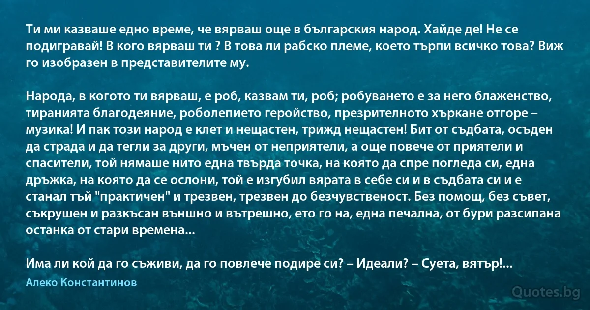 Ти ми казваше едно време, че вярваш още в българския народ. Хайде де! Не се подигравай! В кого вярваш ти ? В това ли рабско племе, което търпи всичко това? Виж го изобразен в представителите му.

Народа, в когото ти вярваш, е роб, казвам ти, роб; робуването е за него блаженство, тиранията благодеяние, роболепието геройство, презрителното хъркане отгоре – музика! И пак този народ е клет и нещастен, трижд нещастен! Бит от съдбата, осъден да страда и да тегли за други, мъчен от неприятели, а още повече от приятели и спасители, той нямаше нито една твърда точка, на която да спре погледа си, една дръжка, на която да се ослони, той е изгубил вярата в себе си и в съдбата си и е станал тъй "практичен" и трезвен, трезвен до безчувственост. Без помощ, без съвет, съкрушен и разкъсан външно и вътрешно, ето го на, една печална, от бури разсипана останка от стари времена...

Има ли кой да го съживи, да го повлече подире си? – Идеали? – Суета, вятър!... (Алеко Константинов)