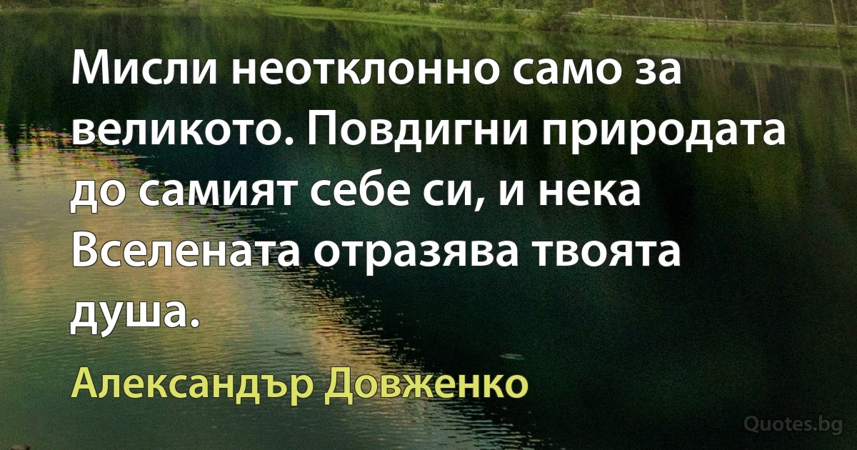 Мисли неотклонно само за великото. Повдигни природата до самият себе си, и нека Вселената отразява твоята душа. (Александър Довженко)