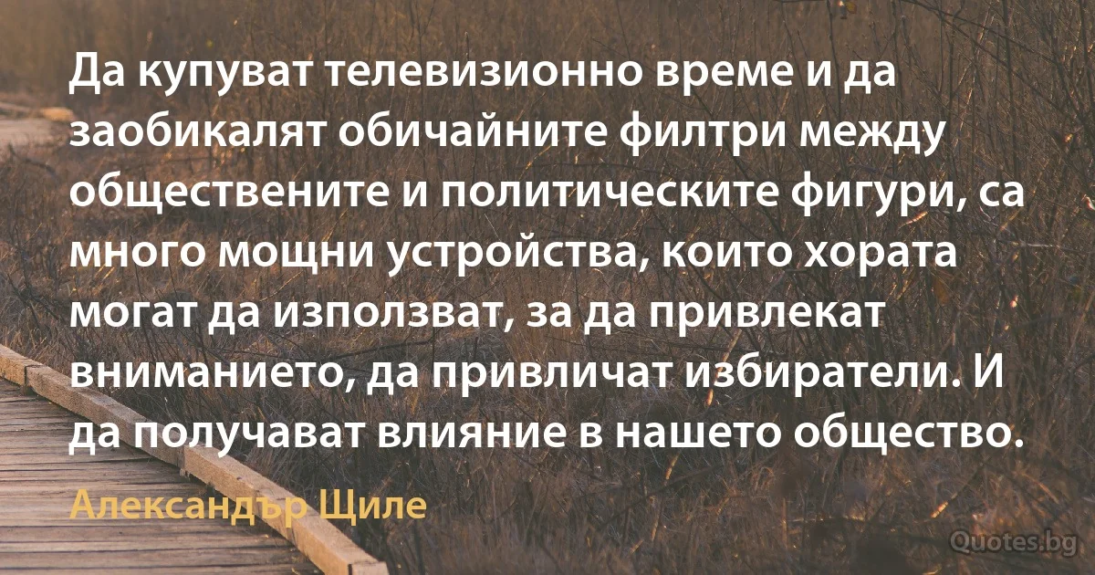 Да купуват телевизионно време и да заобикалят обичайните филтри между обществените и политическите фигури, са много мощни устройства, които хората могат да използват, за да привлекат вниманието, да привличат избиратели. И да получават влияние в нашето общество. (Александър Щиле)