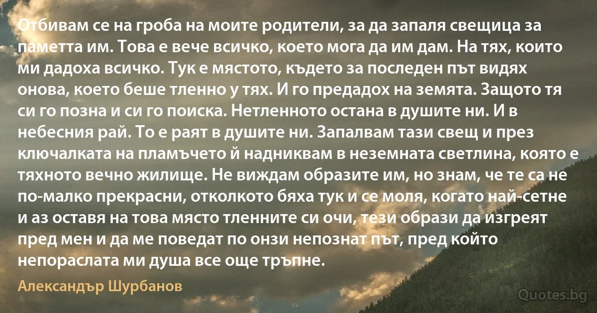 Отбивам се на гроба на моите родители, за да запаля свещица за паметта им. Това е вече всичко, което мога да им дам. На тях, които ми дадоха всичко. Тук е мястото, където за последен път видях онова, което беше тленно у тях. И го предадох на земята. Защото тя си го позна и си го поиска. Нетленното остана в душите ни. И в небесния рай. То е раят в душите ни. Запалвам тази свещ и през ключалката на пламъчето й надниквам в неземната светлина, която е тяхното вечно жилище. Не виждам образите им, но знам, че те са не по-малко прекрасни, отколкото бяха тук и се моля, когато най-сетне и аз оставя на това място тленните си очи, тези образи да изгреят пред мен и да ме поведат по онзи непознат път, пред който непораслата ми душа все още тръпне. (Александър Шурбанов)